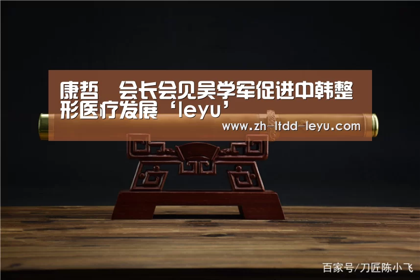 康哲镕会长会见吴学军促进中韩整形医疗发展‘leyu’(图1) 乐鱼体育