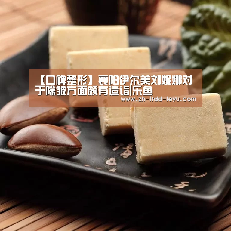 【口碑整形】襄阳伊尔美刘妮娜对于除皱方面颇有造诣|乐鱼(图1) 乐鱼体育