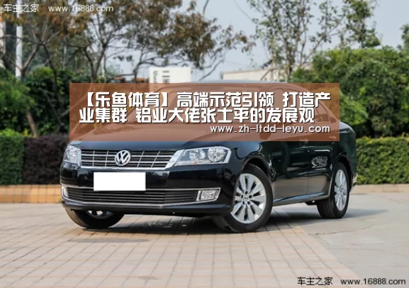【乐鱼体育】高端示范引领 打造产业集群 铝业大佬张士平的发展观(图2) 乐鱼体育