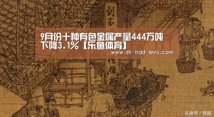 9月份十种有色金属产量444万吨 下降3.1%【乐鱼体育】(图3) 乐鱼体育